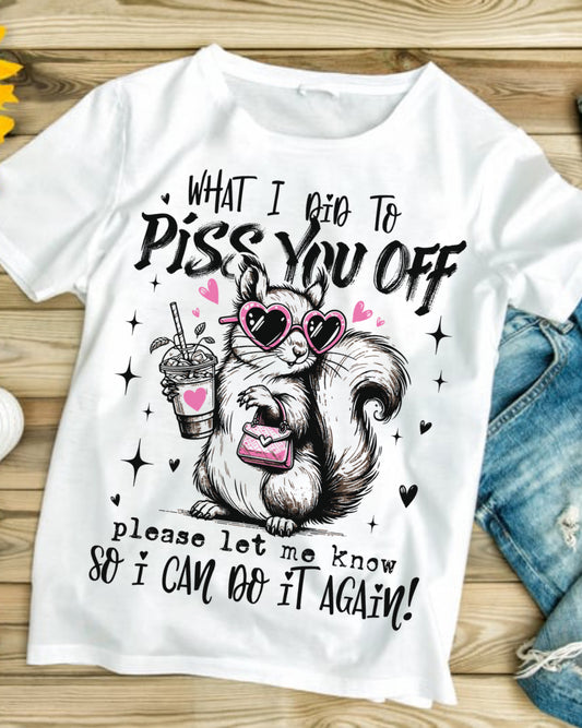 What I did to piss you off, please let me know so I can do it again # 286 Available in Sublimation or DTF Just Pick Your Shirt
